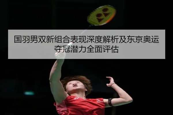 国羽男双新组合表现深度解析及东京奥运夺冠潜力全面评估